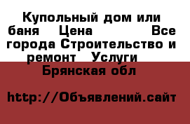 Купольный дом или баня  › Цена ­ 68 000 - Все города Строительство и ремонт » Услуги   . Брянская обл.